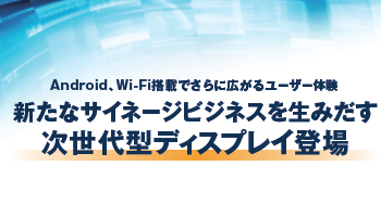 Android、Wi-Fi搭載でさらに広がるユーザー体験　新たなサイネージビジネスを生みだす次世代型ディスプレイ登場