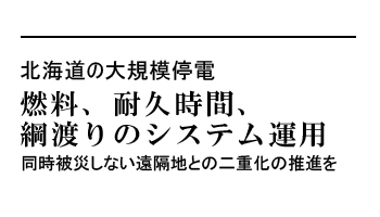 北海道の大規模停電　燃料、耐久時間、綱渡りのシステム運用　同時被災しない遠隔地との二重化の推進を