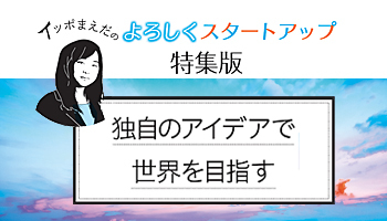 ＜イッポまえだのよろしくスタートアップ＞【特集版】独自のアイデアで世界を目指す