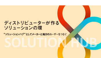 ＜SOLUTION HUB＞ディストリビューターが作る　ソリューションの環“ソリューションハブ”としてメーカーと地方のユーザーをつなぐ