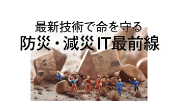 最新技術で命を守る　防災・減災IT最前線