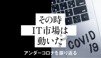 その時IT市場は動いた　アンダーコロナを振り返る