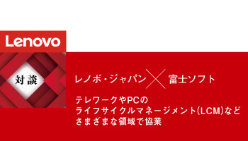 ＜対談＞レノボ・ジャパン×富士ソフト　テレワークやPCのライフサイクルマネージメント（LCM）などさまざまな領域で協業