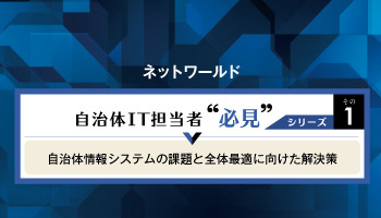 ネットワールド　自治体IT担当者  必見シリーズその1　自治体情報システムの課題と全体最適に向けた解決策