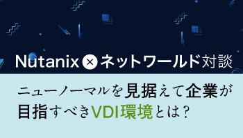 Nutanix × ネットワールド対談　ニューノーマルを見据えて企業が目指すべきVDI環境とは？