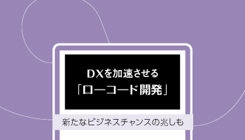 DXを加速させる「ローコード開発」　新たなビジネスチャンスの兆しも