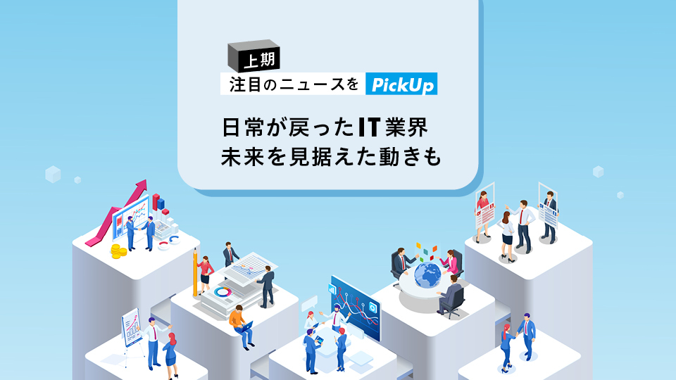 上期注目のニュースをピックアップ　日常が戻ったIT業界未来を見据えた動きも