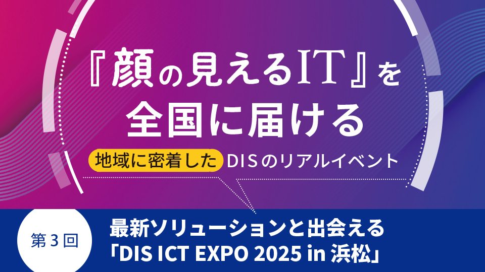『顔の見えるIT』を全国に届ける地域に密着したDISのリアルイベント　第3回 最新ソリューションと出会える「DIS ICT EXPO 2025 in 浜松」