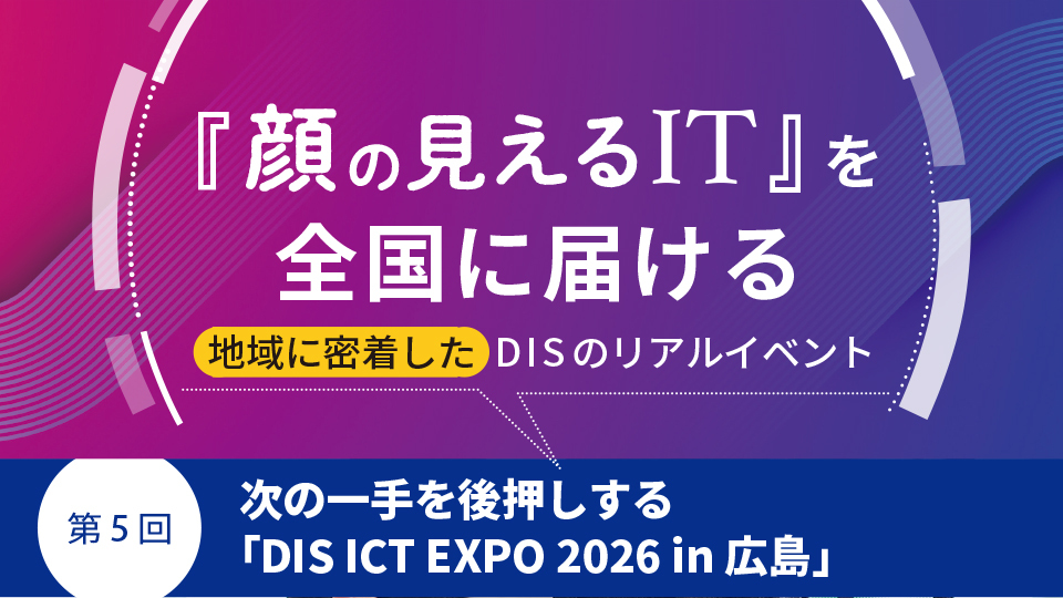 『顔の見えるIT』を全国に届ける地域に密着したDISのリアルイベント　第5回 次の一手を後押しする「DIS ICT EXPO 2026 in 広島」