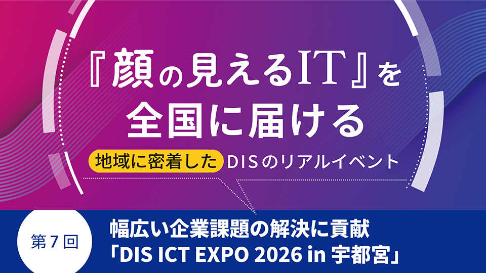 『顔の見えるIT』を全国に届ける地域に密着したDISのリアルイベント　第7回　幅広い企業課題の解決に貢献「DIS ICT EXPO 2026 in 宇都宮」